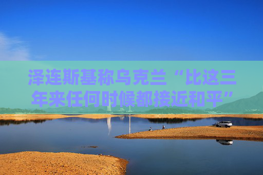 泽连斯基称乌克兰“比这三年来任何时候都接近和平”