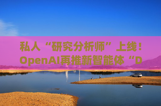 私人“研究分析师”上线！OpenAI再推新智能体“Deep Research”