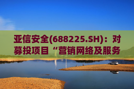 亚信安全(688225.SH)：对募投项目“营销网络及服务体系扩建项目”“零信任架构产品建设项目”进行结项