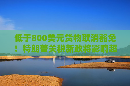 低于800美元货物取消豁免！特朗普关税新政将影响超10亿件小包裹