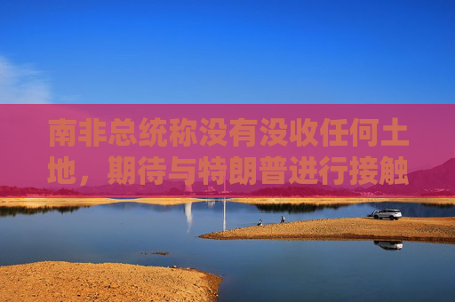 南非总统称没有没收任何土地，期待与特朗普进行接触