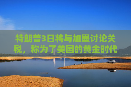 特朗普3日将与加墨讨论关税，称为了美国的黄金时代“痛苦但值得”