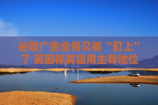 谷歌广告业务又被“盯上”了 英国称其滥用主导地位