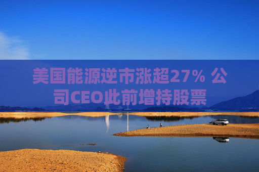 美国能源逆市涨超27% 公司CEO此前增持股票