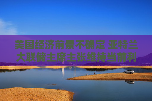 美国经济前景不确定 亚特兰大联储主席主张维持当前利率不变
