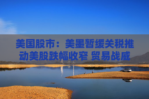 美国股市：美墨暂缓关税推动美股跌幅收窄 贸易战威胁仍投下巨大阴影