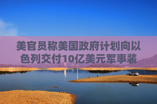 美官员称美国政府计划向以色列交付10亿美元军事装备