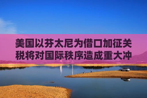 美国以芬太尼为借口加征关税将对国际秩序造成重大冲击｜专家解读