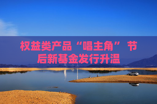 权益类产品“唱主角” 节后新基金发行升温