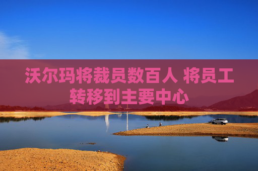 沃尔玛将裁员数百人 将员工转移到主要中心