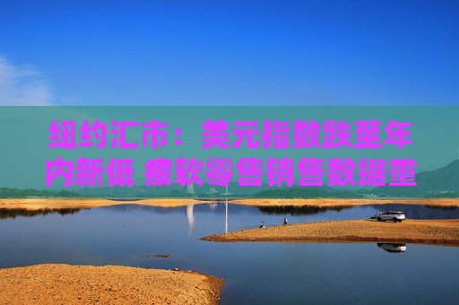 纽约汇市：美元指数跌至年内新低 疲软零售销售数据重燃降息预期