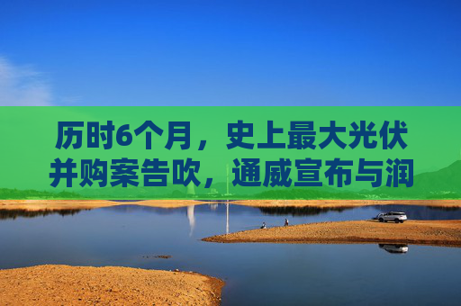 历时6个月，史上最大光伏并购案告吹，通威宣布与润阳“分手”