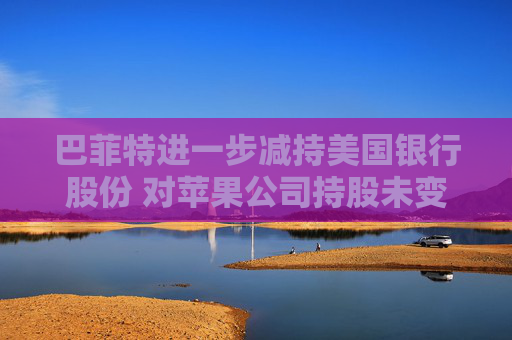 巴菲特进一步减持美国银行股份 对苹果公司持股未变