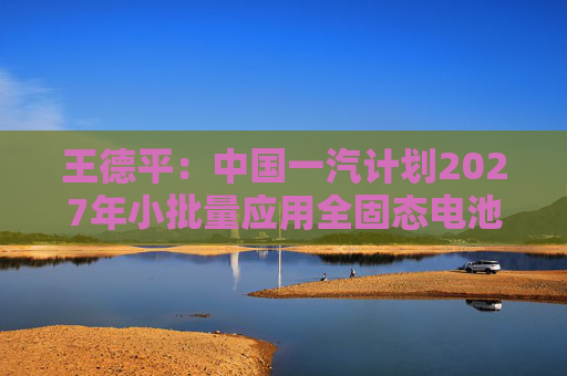 王德平：中国一汽计划2027年小批量应用全固态电池