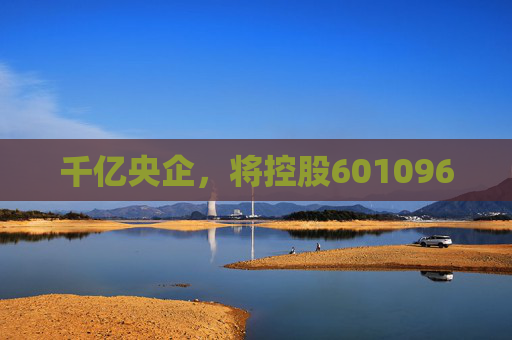 千亿央企，将控股601096