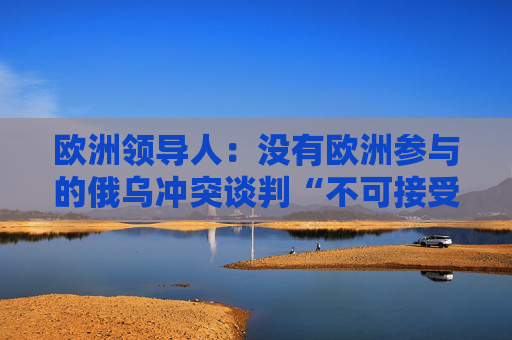 欧洲领导人：没有欧洲参与的俄乌冲突谈判“不可接受”