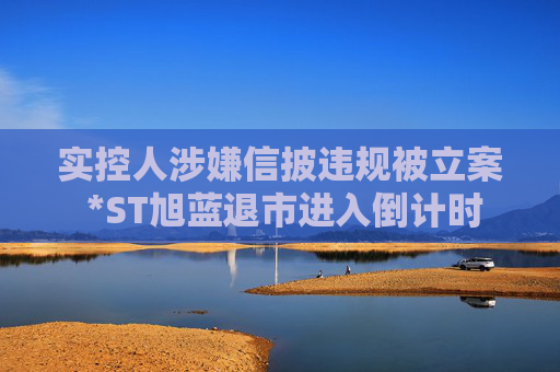实控人涉嫌信披违规被立案 *ST旭蓝退市进入倒计时