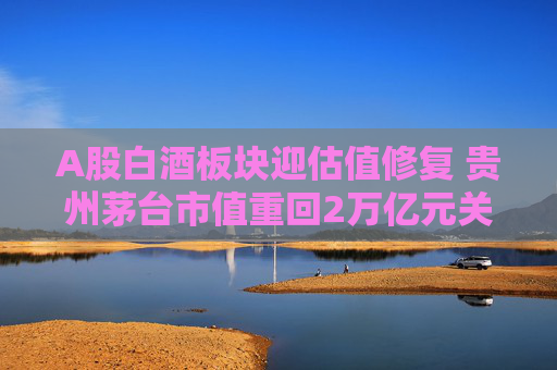 A股白酒板块迎估值修复 贵州茅台市值重回2万亿元关口