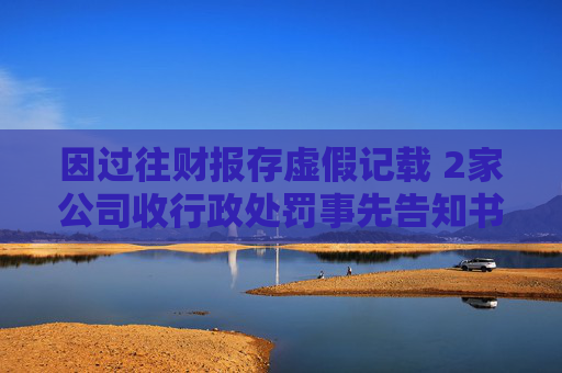 因过往财报存虚假记载 2家公司收行政处罚事先告知书
