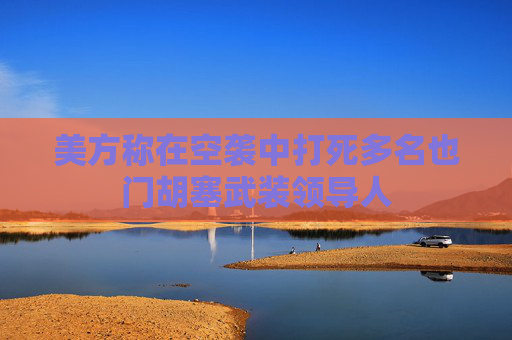 美方称在空袭中打死多名也门胡塞武装领导人