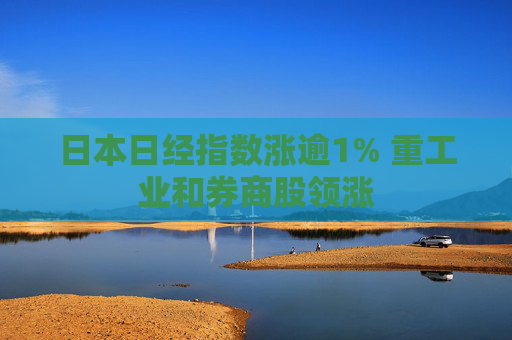 日本日经指数涨逾1% 重工业和券商股领涨