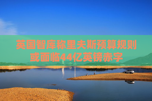 英国智库称里夫斯预算规则或面临44亿英镑赤字