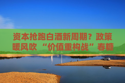 资本抢跑白酒新周期？政策暖风吹 “价值重构战”春糖见分晓