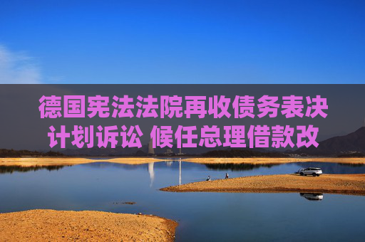 德国宪法法院再收债务表决计划诉讼 候任总理借款改革方案引争议