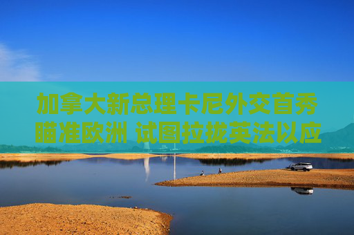 加拿大新总理卡尼外交首秀瞄准欧洲 试图拉拢英法以应对美国重压