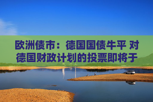 欧洲债市：德国国债牛平 对德国财政计划的投票即将于周二举行