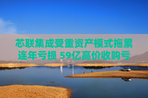 芯联集成受重资产模式拖累连年亏损 59亿高价收购亏损标的且不设业绩承诺