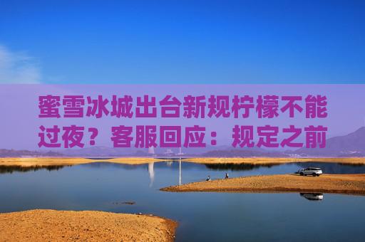 蜜雪冰城出台新规柠檬不能过夜？客服回应：规定之前就有