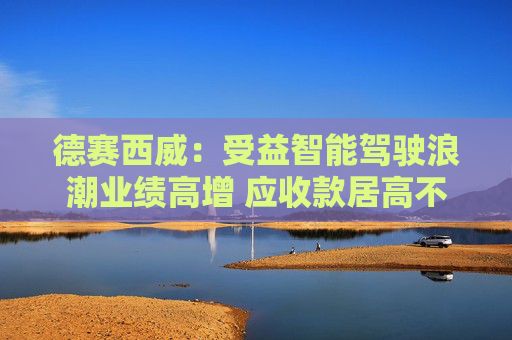 德赛西威：受益智能驾驶浪潮业绩高增 应收款居高不下增长质量待考