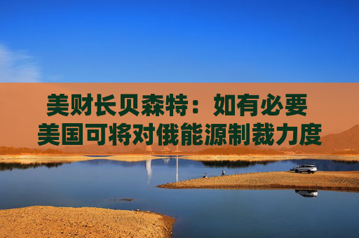 美财长贝森特：如有必要 美国可将对俄能源制裁力度加到最大