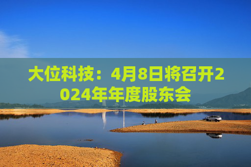 大位科技：4月8日将召开2024年年度股东会