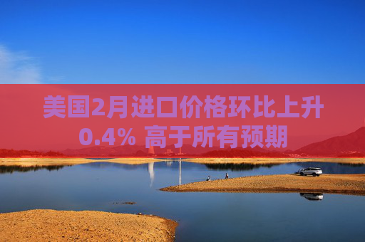 美国2月进口价格环比上升0.4% 高于所有预期