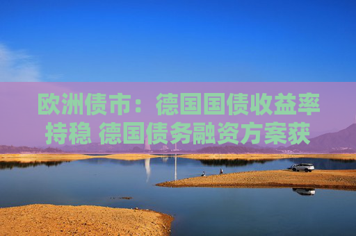 欧洲债市：德国国债收益率持稳 德国债务融资方案获得通过