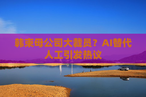 韩束母公司大裁员？AI替代人工引发热议