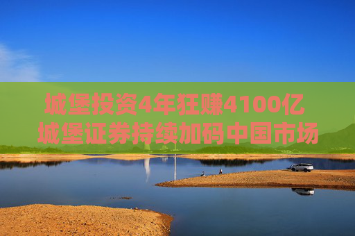 城堡投资4年狂赚4100亿 城堡证券持续加码中国市场