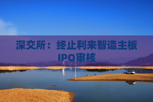 深交所：终止利来智造主板IPO审核