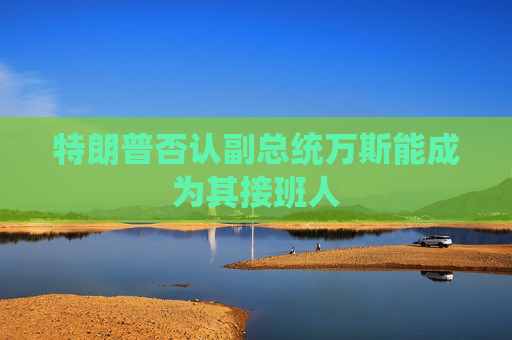 特朗普否认副总统万斯能成为其接班人