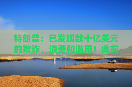 特朗普：已发现数十亿美元的欺诈、浪费和滥用！此前称马斯克“非常棒”，自己完全信任他