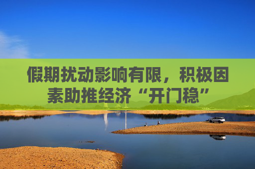 假期扰动影响有限，积极因素助推经济“开门稳”