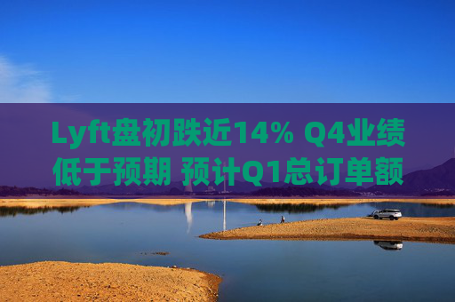 Lyft盘初跌近14% Q4业绩低于预期 预计Q1总订单额增速放缓