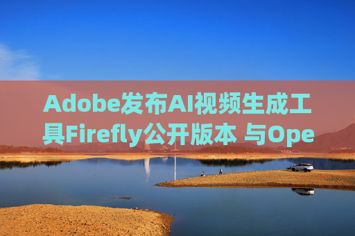 Adobe发布AI视频生成工具Firefly公开版本 与OpenAI的Sora展开竞争