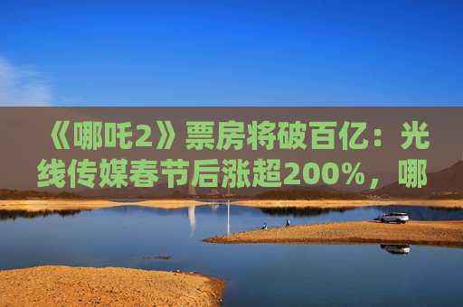 《哪吒2》票房将破百亿：光线传媒春节后涨超200%，哪吒相关商标被抢注