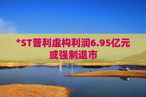 *ST普利虚构利润6.95亿元或强制退市