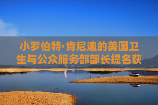 小罗伯特·肯尼迪的美国卫生与公众服务部部长提名获得参议院确认
