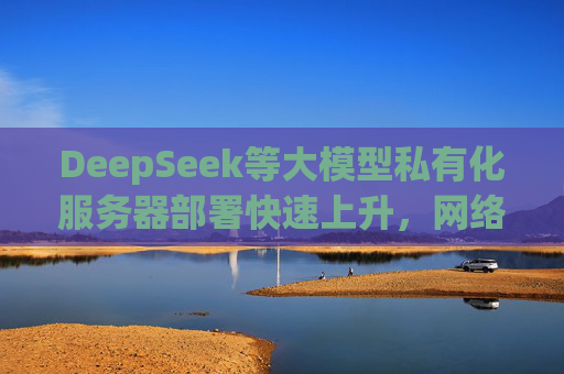 DeepSeek等大模型私有化服务器部署快速上升，网络安全公司：近九成在“裸奔”