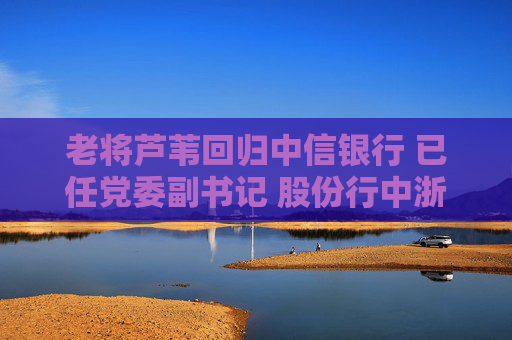 老将芦苇回归中信银行 已任党委副书记 股份行中浙商、恒丰行长仍“空悬”